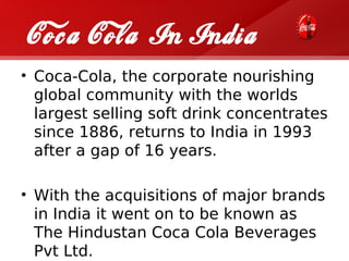 Coca Cola In India
• Coca-Cola, the corporate nourishing
  global community with the worlds
  largest selling soft drink concentrates
  since 1886, returns to India in 1993
  after a gap of 16 years.

• With the acquisitions of major brands
  in India it went on to be known as
  The Hindustan Coca Cola Beverages
  Pvt Ltd.
 