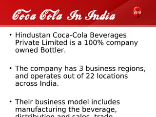 Coca Cola In India
• Hindustan Coca-Cola Beverages
  Private Limited is a 100% company
  owned Bottler.

• The company has 3 business regions,
  and operates out of 22 locations
  across India.

• Their business model includes
  manufacturing the beverage,
 