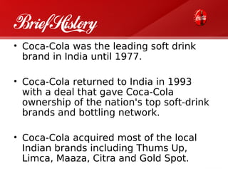 Brief History
• Coca-Cola was the leading soft drink
  brand in India until 1977.

• Coca-Cola returned to India in 1993
  with a deal that gave Coca-Cola
  ownership of the nation's top soft-drink
  brands and bottling network.

• Coca-Cola acquired most of the local
  Indian brands including Thums Up,
  Limca, Maaza, Citra and Gold Spot.
 