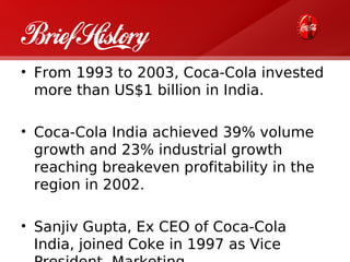 Brief History
• From 1993 to 2003, Coca-Cola invested
  more than US$1 billion in India.

• Coca-Cola India achieved 39% volume
  growth and 23% industrial growth
  reaching breakeven profitability in the
  region in 2002.

• Sanjiv Gupta, Ex CEO of Coca-Cola
  India, joined Coke in 1997 as Vice
 