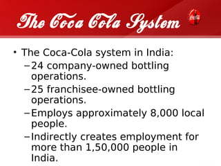 The Coca Cola System
• The Coca-Cola system in India:
  – 24 company-owned bottling
    operations.
  – 25 franchisee-owned bottling
    operations.
  – Employs approximately 8,000 local
    people.
  – Indirectly creates employment for
    more than 1,50,000 people in
    India.
 