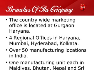 Branches Of The Company
• The country wide marketing
  office is located at Gurgaon
  Haryana.
• 4 Regional Offices in Haryana,
  Mumbai, Hyderabad, Kolkata.
• Over 50 manufacturing locations
  in India.
• One manufacturing unit each in
  Maldives, Bhutan, Nepal and Sri
 
