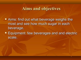 Aims and objectivesAims and objectives
 Aims: find out what beverage weighs theAims: find out what beverage weighs the
most and see how much sugar in eachmost and see how much sugar in each
beverage.beverage.
 Equipment: few beverages and and electricEquipment: few beverages and and electric
scale.scale.
 