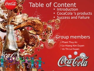 Table of Content 
• Introduction 
• CocaCola ‘s products 
• Success and Failure 
Group members 
• Pham Thuy An 
• Le Hoang Kim Duyen 
• Vo Thi Le Huyen 
 