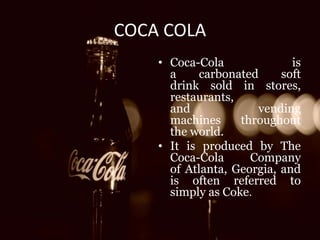 COCA COLA 
• Coca-Cola is 
a carbonated soft 
drink sold in stores, 
restaurants, 
and vending 
machines throughout 
the world. 
• It is produced by The 
Coca-Cola Company 
of Atlanta, Georgia, and 
is often referred to 
simply as Coke. 
 