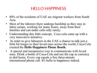 HELLO HAPPINESS 
• 80% of the residents of UAE are migrant workers from South 
Asia. 
• Most of the laborers there undergo hardship as they stay in 
labor camps, working for many hours, away from their 
families and can make calls only rarely. 
• Understanding this little concept, Coca cola came up with a 
very innovative initiative. 
• In order to give labourers in the UAE a chance to talk just a 
little bit longer to their loved ones across the world, Coca-Cola 
created the Hello Happiness Phone Booth. 
• A special and inexpensive way to communicate with loved 
ones. Drink a bottle of Coca-Cola and use the cap as currency 
to dial home. Every cap equals a free three-minute 
international phone call. It's hello to happiness indeed. 
 