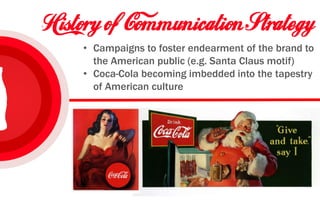 • Campaigns to foster endearment of the brand to
the American public (e.g. Santa Claus motif)
• Coca-Cola becoming imbedded into the tapestry
of American culture
 