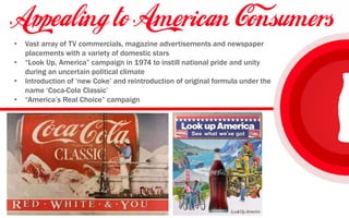 • Vast array of TV commercials, magazine advertisements and newspaper
placements with a variety of domestic stars
• “Look Up, America” campaign in 1974 to instill national pride and unity
during an uncertain political climate
• Introduction of ‘new Coke’ and reintroduction of original formula under the
name ‘Coca-Cola Classic’
• “America’s Real Choice” campaign
 