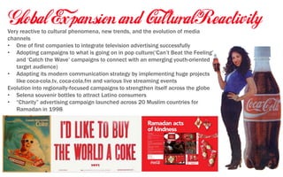 Very reactive to cultural phenomena, new trends, and the evolution of media
channels
• One of first companies to integrate television advertising successfully
• Adopting campaigns to what is going on in pop culture(‘Can’t Beat the Feeling’
and ‘Catch the Wave’ campaigns to connect with an emerging youth-oriented
target audience)
• Adapting its modern communication strategy by implementing huge projects
like coca-cola.tv, coca-cola.fm and various live streaming events
Evolution into regionally-focused campaigns to strengthen itself across the globe
• Selena souvenir bottles to attract Latino consumers
• “Charity” advertising campaign launched across 20 Muslim countries for
Ramadan in 1998
 