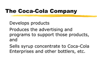 The Coca-Cola Company
Develops products
Produces the advertising and
programs to support those products,
and
Sells syrup concentrate to Coca-Cola
Enterprises and other bottlers, etc.
 