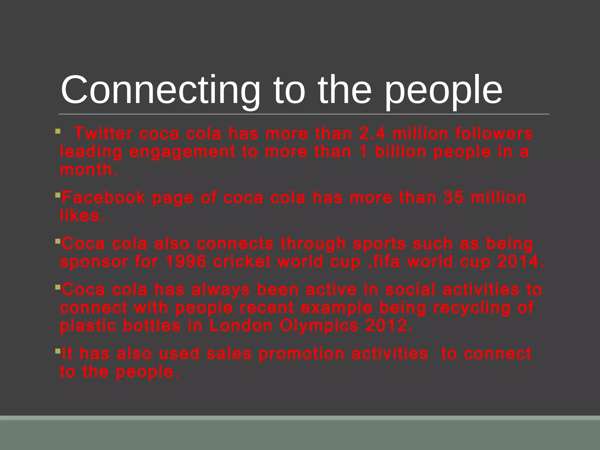 Connecting to the people
 Twitter coca cola has more than 2.4 million followers
leading engagement to more than 1 billion people in a
month.
Facebook page of coca cola has more than 35 million
likes.
Coca cola also connects through sports such as being
sponsor for 1996 cricket world cup ,fifa world cup 2014.
Coca cola has always been active in social activities to
connect with people recent example being recycling of
plastic bottles in London Olympics 2012.
It has also used sales promotion activities to connect
to the people.
 