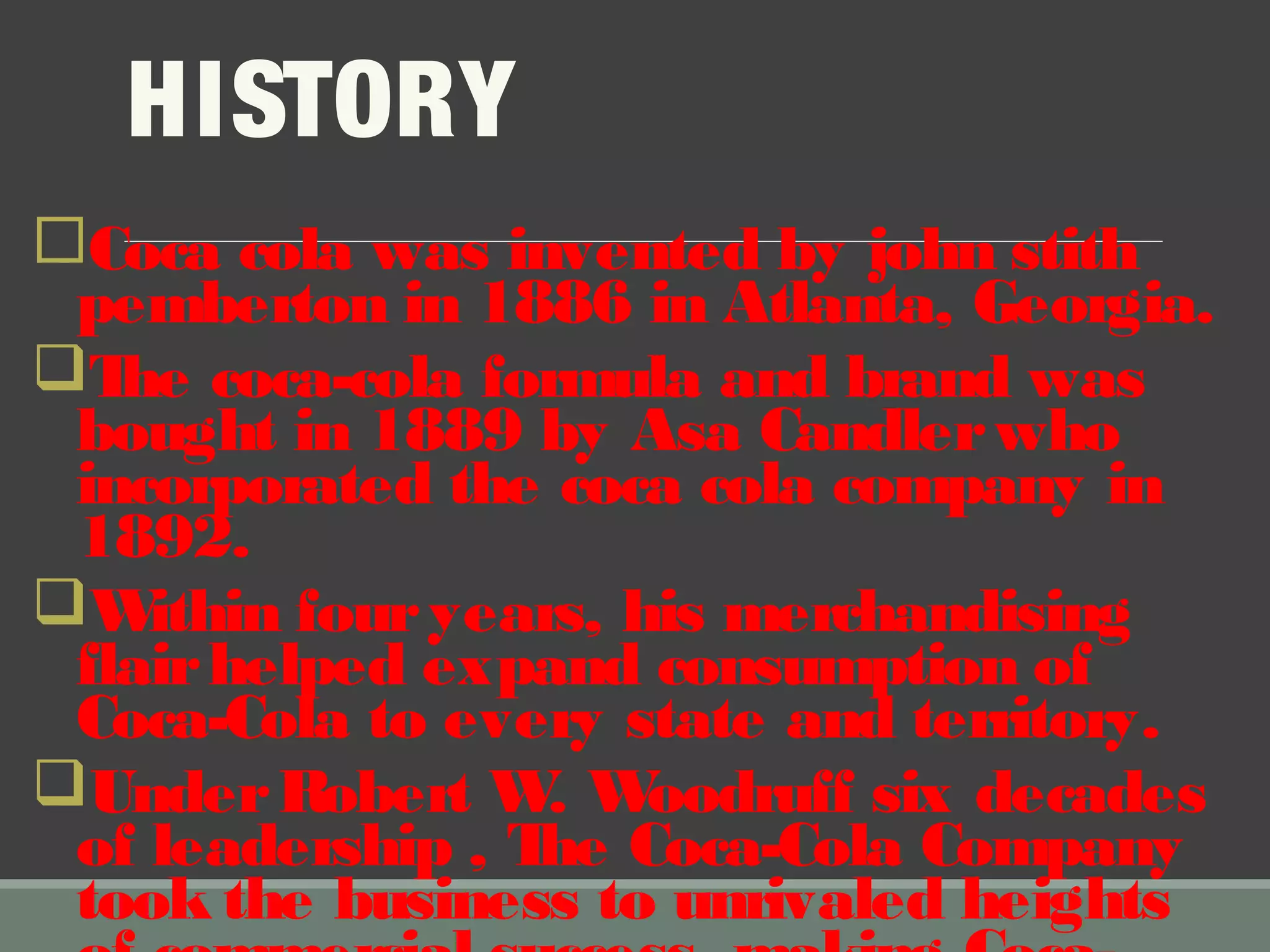 HISTORY
Coca cola was invented by john stith
pemberton in 1886 in Atlanta, Georgia.
The coca-cola formula and brand was
bought in 1889 by Asa Candlerwho
incorporated the coca cola company in
1892.
Within fouryears, his merchandising
flairhelped expand consumption of
Coca-Cola to every state and territory.
UnderRobert W. Woodruff six decades
of leadership , The Coca-Cola Company
took the business to unrivaled heights
 