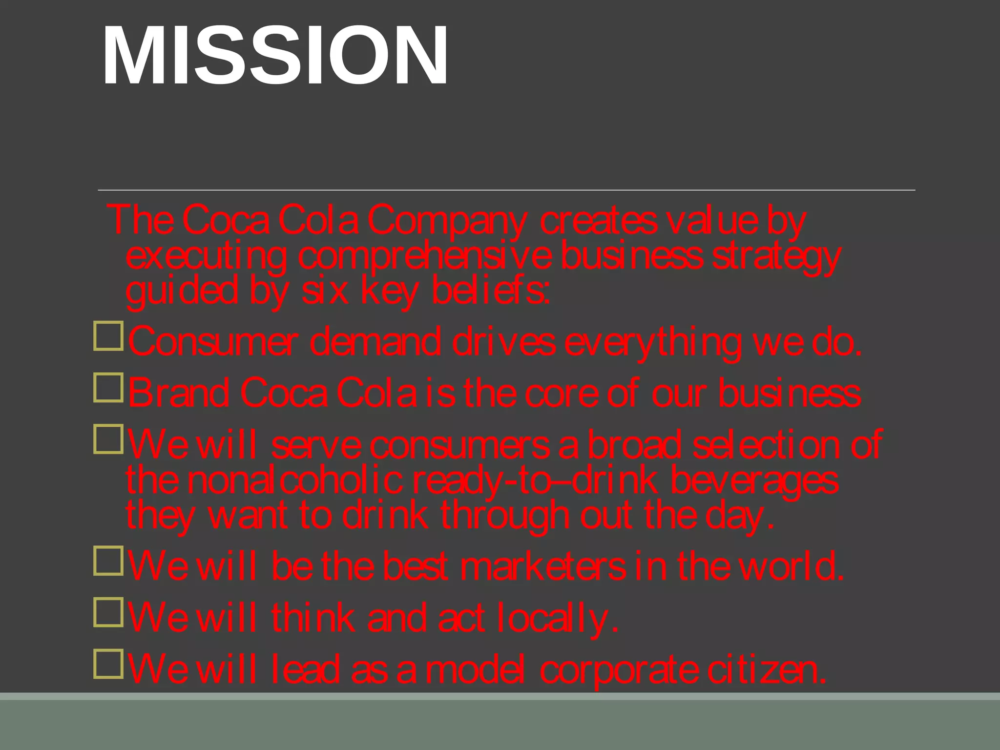  
MISSION 
TheCocaColaCompany createsvalueby
executing comprehensivebusinessstrategy
guided by six key beliefs:
Consumer demand driveseverything wedo.
Brand CocaColaisthecoreof our business
Wewill serveconsumersabroad selection of
thenonalcoholic ready-to–drink beverages
they want to drink through out theday.
Wewill bethebest marketersin theworld.
Wewill think and act locally.
Wewill lead asamodel corporatecitizen.
 