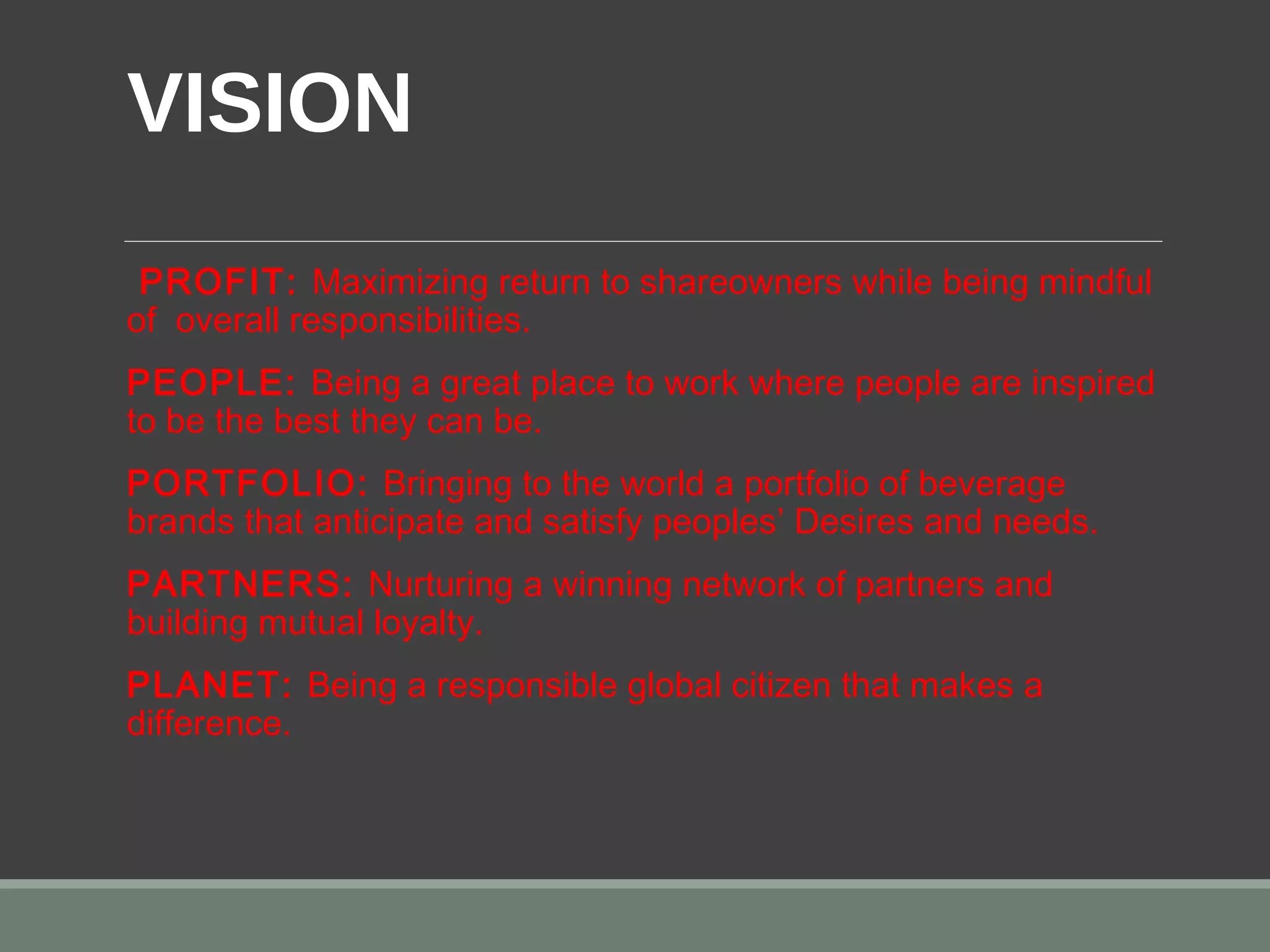 VISION 
 PROFIT: Maximizing return to shareowners while being mindful
of overall responsibilities.
PEOPLE: Being a great place to work where people are inspired
to be the best they can be.
PORTFOLIO: Bringing to the world a portfolio of beverage
brands that anticipate and satisfy peoples’ Desires and needs.
PARTNERS: Nurturing a winning network of partners and
building mutual loyalty.
PLANET: Being a responsible global citizen that makes a
difference.
 