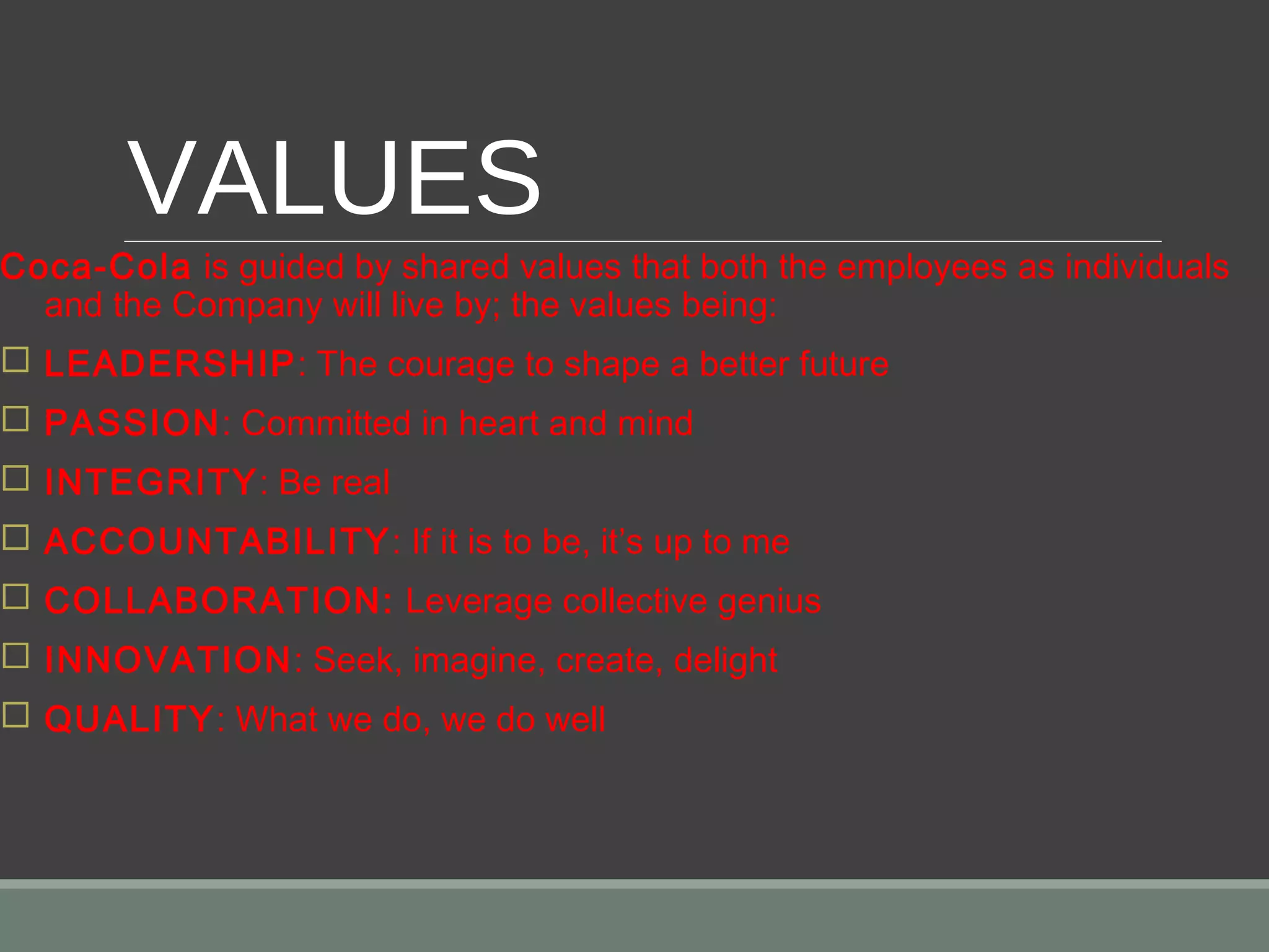 VALUES
Coca-Cola is guided by shared values that both the employees as individuals
and the Company will live by; the values being:
 LEADERSHIP: The courage to shape a better future
 PASSION: Committed in heart and mind
 INTEGRITY: Be real
 ACCOUNTABILITY: If it is to be, it’s up to me
 COLLABORATION: Leverage collective genius
 INNOVATION: Seek, imagine, create, delight
 QUALITY: What we do, we do well
 