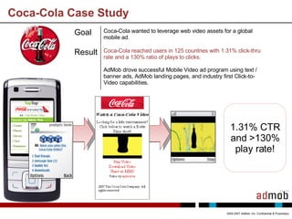 Coca-Cola Case Study 2005-2007 AdMob, Inc. Confidential & Proprietary 1.31% CTR and >130% play rate! Goal Coca-Cola wanted to leverage web video assets for a global mobile ad.  Result Coca-Cola reached users in 125 countries with 1.31% click-thru rate and a 130% ratio of plays to clicks.  AdMob drove successful Mobile Video ad program using text / banner ads, AdMob landing pages, and industry first Click-to-Video capabilities. 