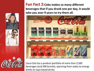 Fun Fact 2:Coke makes so many different
beverages that if you drank one per day, it would
take you over 9 years to try them all.




Coca-Cola has a product portfolio of more than 3,500
beverages (and 500 brands), spanning from sodas to energy
drinks to soya-based drinks
 