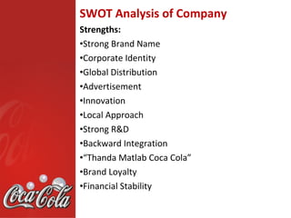 SWOT Analysis of Company
Strengths:
•Strong Brand Name
•Corporate Identity
•Global Distribution
•Advertisement
•Innovation
•Local Approach
•Strong R&D
•Backward Integration
•“Thanda Matlab Coca Cola”
•Brand Loyalty
•Financial Stability
 