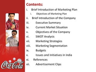 Contents:
i.    Brief Introduction of Marketing Plan
     i.   Objectives of Marketing Plan
ii. Brief Introduction of the Company
iii.   Executive Summary
iv.    Current Market Situation
v.     Objectives of the Company
vi.    SWOT Analysis
vii.   Marketing Strategies
viii.  Marketing Segmentation
ix.    Budgets
x.     Issues and Initiatives in India
xi. References
xii.   Advertisement Clips
 