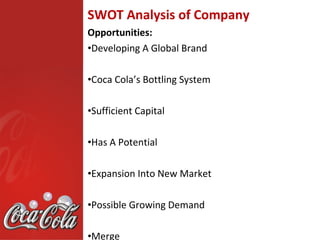 SWOT Analysis of Company
Opportunities:
•Developing A Global Brand

•Coca Cola’s Bottling System

•Sufficient Capital

•Has A Potential

•Expansion Into New Market

•Possible Growing Demand

•Merge
 