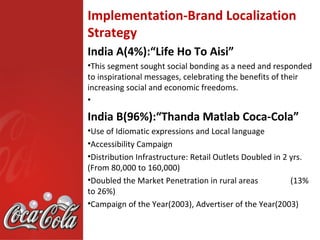 Implementation-Brand Localization
Strategy
India A(4%):“Life Ho To Aisi”
•This segment sought social bonding as a need and responded
to inspirational messages, celebrating the benefits of their
increasing social and economic freedoms.
•

India B(96%):“Thanda Matlab Coca-Cola”
•Use of Idiomatic expressions and Local language
•Accessibility Campaign
•Distribution Infrastructure: Retail Outlets Doubled in 2 yrs.
(From 80,000 to 160,000)
•Doubled the Market Penetration in rural areas            (13%
to 26%)
•Campaign of the Year(2003), Advertiser of the Year(2003)
 