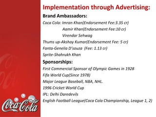 Implementation through Advertising:
Brand Ambassadors:
Coca Cola: Imran Khan(Endorsement Fee:3.35 cr)
           Aamir Khan(Endorsement Fee:10 cr)
           Virendar Sehwag
Thums up-Akshay Kumar(Endorsement Fee: 5 cr)
Fanta-Genelia D’souza (Fee: 1.13 cr)
Sprite-Shahrukh Khan
Sponsorships:
First Commercial Sponsor of Olympic Games in 1928
Fifa World Cup(Since 1978)
Major League Baseball, NBA, NHL.
1996 Cricket World Cup
IPL: Delhi Daredevils
English Football League(Coca Cola Championship, League 1, 2)
 