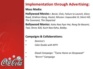 Implementation through Advertising:
Mass Media:
Hollywood Movies : Borat, Click, Failure to Launch, Glory
Road, Gridiron Gang, Hostel, Mission: Impossible III, Silent Hill,
The Covenant, The Departed
Bollywood Movies: Kaho Naa Pyar Hai, Rang De Basanti,
Taal, Shree 420, Kuch Naa Kaho, Bobby.


Campaigns & Collaborations:
•     Domino’s
•        Coke Studio with MTV


•        Diwali Campaign: “Come Home on Deepawali”
•        “Brrrrrr” Campaign
 