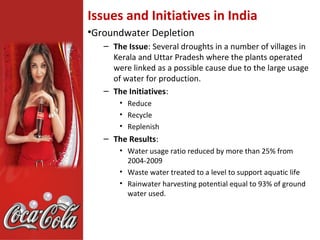 Issues and Initiatives in India
•Groundwater Depletion
   – The Issue: Several droughts in a number of villages in
     Kerala and Uttar Pradesh where the plants operated
     were linked as a possible cause due to the large usage
     of water for production.
   – The Initiatives:
       • Reduce
       • Recycle
       • Replenish
   – The Results:
       • Water usage ratio reduced by more than 25% from
         2004-2009
       • Waste water treated to a level to support aquatic life
       • Rainwater harvesting potential equal to 93% of ground
         water used.
 