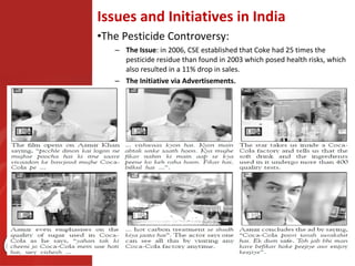 Issues and Initiatives in India
•The Pesticide Controversy:
   – The Issue: in 2006, CSE established that Coke had 25 times the
     pesticide residue than found in 2003 which posed health risks, which
     also resulted in a 11% drop in sales.
   – The Initiative via Advertisements.
 