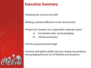 Executive Summary

•Doubling the revenues by 2020

•Making a positive difference in the communities

•Project the company as a responsible corporate citizen
        a) Sustainable water use & packaging
        b) Climate protection

•Lift the corporate brand image

•Connect with global middle class by creating new products
and packaging formats for all lifestyles and occasions.
 