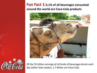 Fun Fact 1:3.1% of all beverages consumed
around the world are Coca-Cola products




Of the 55 billion servings of all kinds of beverages drunk each
day (other than water), 1.7 billion are Coca-Cola
 