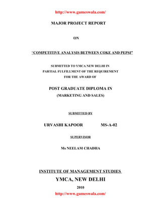 http://www.gameswala.com/

        MAJOR PROJECT REPORT


                   ON


“COMPETITIVE ANALYSIS BETWEEN COKE AND PEPSI”


        SUBMITTED TO YMCA NEW DELHI IN
    PARTIAL FULFILLMENT OF THE REQUIREMENT
              FOR THE AWARD OF


       POST GRADUATE DIPLOMA IN
           (MARKETING AND SALES)



                 SUBMITTED BY


     URVASHI KAPOOR              MS-A-02

                 SUPERVISOR


             Ms NEELAM CHADHA




   INSTITUTE OF MANAGEMENT STUDIES
          YMCA, NEW DELHI
                     2010
          http://www.gameswala.com/
 