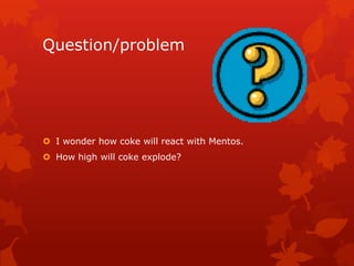 Question/problem




 I wonder how coke will react with Mentos.
 How high will coke explode?
 