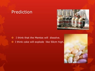 Prediction




 I think that the Mentos will dissolve.
 I think coke will explode like 50cm high.
 