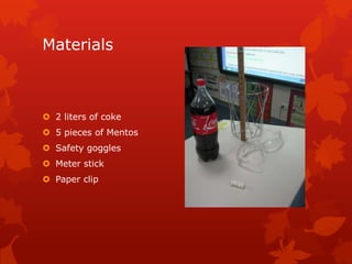Materials



 2 liters of coke
 5 pieces of Mentos
 Safety goggles
 Meter stick
 Paper clip
 