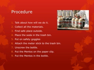 Procedure

1. Talk about how will we do it.
2. Collect all the materials.
3. Find safe place outside.
4. Place the soda in the trash bin.
5. Put on safety goggles
6. Attach the meter stick to the trash bin.
7. Unscrew the bottle.
8. Put the Mentos on the paper clip.
9. Put the Mentos in the bottle.
 