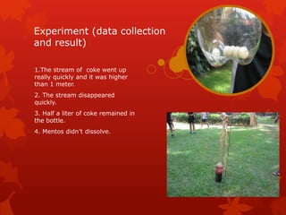 Experiment (data collection
and result)

1.The stream of coke went up
really quickly and it was higher
than 1 meter.
2. The stream disappeared
quickly.
3. Half a liter of coke remained in
the bottle.
4. Mentos didn’t dissolve.
 