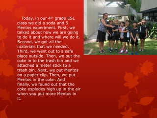 Today, in our 4th grade ESL
class we did a soda and 5
Mentos experiment. First, we
talked about how we are going
to do it and where will we do it.
Second, we got all the
materials that we needed.
Third, we went out to a safe
place outside. Then, we put the
coke in to the trash bin and we
attached a meter stick to a
trash bin. Next, we put Mentos
on a paper clip. Then, we put
Mentos in the coke. And
finally, we found out that the
coke explodes high up in the air
when you put more Mentos in
it.
 
