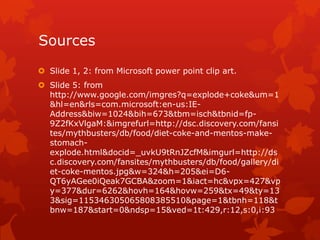 Sources
 Slide 1, 2: from Microsoft power point clip art.
 Slide 5: from
  http://www.google.com/imgres?q=explode+coke&um=1
  &hl=en&rls=com.microsoft:en-us:IE-
  Address&biw=1024&bih=673&tbm=isch&tbnid=fp-
  9Z2fKxVlgaM:&imgrefurl=http://dsc.discovery.com/fansi
  tes/mythbusters/db/food/diet-coke-and-mentos-make-
  stomach-
  explode.html&docid=_uvkU9tRnJZcfM&imgurl=http://ds
  c.discovery.com/fansites/mythbusters/db/food/gallery/di
  et-coke-mentos.jpg&w=324&h=205&ei=D6-
  QT6yAGee0iQeak7GCBA&zoom=1&iact=hc&vpx=427&vp
  y=377&dur=6262&hovh=164&hovw=259&tx=49&ty=13
  3&sig=115346305065808385510&page=1&tbnh=118&t
  bnw=187&start=0&ndsp=15&ved=1t:429,r:12,s:0,i:93
 