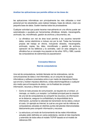 las aplicaciones informáticas son principalmente las más utilizadas a nivel
personal por los estudiantes, para realizar trabajos, hojas de cálculo, crear una
pequeña base de datos. Suelen traerlas todos los procesadores
Cualquier actividad que pueda hacerse manualmente en una oficina puede ser
automatizada o ayudada por herramientas ofimáticas: dictado, mecanografía,
archivado, fax, microfilmado, gestión de archivos y documentos, etc.
• La ofimática con red de área local permite a los usuarios transmitir
datos, correo electrónico e incluso voz por la red. Todas las funciones
propias del trabajo en oficina, incluyendo dictados, mecanografía,
archivado, copias, fax, télex, microfilmado y gestión de archivos,
operación de los teléfonos y la centralita, caen en esta categoría. La
ofimática fue un concepto muy popular en los años 1970 y 1980, cuando
las computadoras de sobremesa se popularizaron
Una red de computadoras, también llamada red de ordenadores, red de
comunicaciones de datos o red informática, es un conjunto de equipos
informáticos y software conectados entre sí por medio de dispositivos físicos
que envían y reciben impulsos eléctricos, ondas electromagnéticas o cualquier
otro medio para el transporte de datos, con la finalidad de compartir
información, recursos y ofrecer servicios
• Como en todo proceso de comunicación, se requiere de un emisor, un
mensaje, un medio y un receptor. La finalidad principal para la creación
de una red de computadoras es compartir los recursos y la información
en la distancia, asegurar la confiabilidad y la disponibilidad de la
información, aumentar la velocidad de transmisión de los datos y reducir
el costo. Un ejemplo es Internet, la cual es una gran red de millones de
computadoras ubicadas en distintos puntos del planeta interconectadas
básicamente para compartir información y recursos
• La estructura y el modo de funcionamiento de las redes informáticas
actuales están definidos en varios estándares, siendo el más importante
y extendido de todos ellos el modelo TCP/IP basado en el modelo de
referencia OSI
 