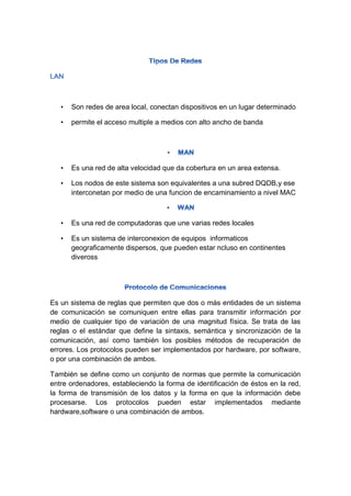 • Son redes de area local, conectan dispositivos en un lugar determinado
• permite el acceso multiple a medios con alto ancho de banda
• Es una red de alta velocidad que da cobertura en un area extensa.
• Los nodos de este sistema son equivalentes a una subred DQDB,y ese
interconetan por medio de una funcion de encaminamiento a nivel MAC
• Es una red de computadoras que une varias redes locales
• Es un sistema de interconexion de equipos informaticos
geograficamente dispersos, que pueden estar ncluso en continentes
diveross
Es un sistema de reglas que permiten que dos o más entidades de un sistema
de comunicación se comuniquen entre ellas para transmitir información por
medio de cualquier tipo de variación de una magnitud física. Se trata de las
reglas o el estándar que define la sintaxis, semántica y sincronización de la
comunicación, así como también los posibles métodos de recuperación de
errores. Los protocolos pueden ser implementados por hardware, por software,
o por una combinación de ambos.
También se define como un conjunto de normas que permite la comunicación
entre ordenadores, estableciendo la forma de identificación de éstos en la red,
la forma de transmisión de los datos y la forma en que la información debe
procesarse. Los protocolos pueden estar implementados mediante
hardware,software o una combinación de ambos.
 