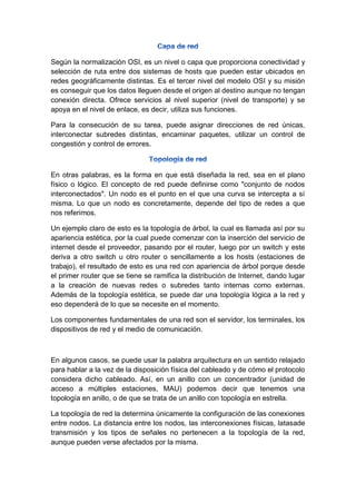 Según la normalización OSI, es un nivel o capa que proporciona conectividad y
selección de ruta entre dos sistemas de hosts que pueden estar ubicados en
redes geográficamente distintas. Es el tercer nivel del modelo OSI y su misión
es conseguir que los datos lleguen desde el origen al destino aunque no tengan
conexión directa. Ofrece servicios al nivel superior (nivel de transporte) y se
apoya en el nivel de enlace, es decir, utiliza sus funciones.
Para la consecución de su tarea, puede asignar direcciones de red únicas,
interconectar subredes distintas, encaminar paquetes, utilizar un control de
congestión y control de errores.
En otras palabras, es la forma en que está diseñada la red, sea en el plano
físico o lógico. El concepto de red puede definirse como "conjunto de nodos
interconectados". Un nodo es el punto en el que una curva se intercepta a sí
misma. Lo que un nodo es concretamente, depende del tipo de redes a que
nos referimos.
Un ejemplo claro de esto es la topología de árbol, la cual es llamada así por su
apariencia estética, por la cual puede comenzar con la inserción del servicio de
internet desde el proveedor, pasando por el router, luego por un switch y este
deriva a otro switch u otro router o sencillamente a los hosts (estaciones de
trabajo), el resultado de esto es una red con apariencia de árbol porque desde
el primer router que se tiene se ramifica la distribución de Internet, dando lugar
a la creación de nuevas redes o subredes tanto internas como externas.
Además de la topología estética, se puede dar una topología lógica a la red y
eso dependerá de lo que se necesite en el momento.
Los componentes fundamentales de una red son el servidor, los terminales, los
dispositivos de red y el medio de comunicación.
En algunos casos, se puede usar la palabra arquitectura en un sentido relajado
para hablar a la vez de la disposición física del cableado y de cómo el protocolo
considera dicho cableado. Así, en un anillo con un concentrador (unidad de
acceso a múltiples estaciones, MAU) podemos decir que tenemos una
topología en anillo, o de que se trata de un anillo con topología en estrella.
La topología de red la determina únicamente la configuración de las conexiones
entre nodos. La distancia entre los nodos, las interconexiones físicas, latasade
transmisión y los tipos de señales no pertenecen a la topología de la red,
aunque pueden verse afectados por la misma.
 