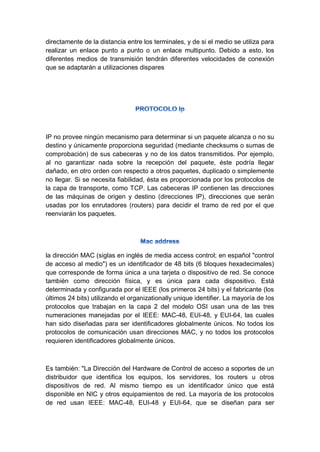 directamente de la distancia entre los terminales, y de si el medio se utiliza para
realizar un enlace punto a punto o un enlace multipunto. Debido a esto, los
diferentes medios de transmisión tendrán diferentes velocidades de conexión
que se adaptarán a utilizaciones dispares
IP no provee ningún mecanismo para determinar si un paquete alcanza o no su
destino y únicamente proporciona seguridad (mediante checksums o sumas de
comprobación) de sus cabeceras y no de los datos transmitidos. Por ejemplo,
al no garantizar nada sobre la recepción del paquete, éste podría llegar
dañado, en otro orden con respecto a otros paquetes, duplicado o simplemente
no llegar. Si se necesita fiabilidad, ésta es proporcionada por los protocolos de
la capa de transporte, como TCP. Las cabeceras IP contienen las direcciones
de las máquinas de origen y destino (direcciones IP), direcciones que serán
usadas por los enrutadores (routers) para decidir el tramo de red por el que
reenviarán los paquetes.
la dirección MAC (siglas en inglés de media access control; en español "control
de acceso al medio") es un identificador de 48 bits (6 bloques hexadecimales)
que corresponde de forma única a una tarjeta o dispositivo de red. Se conoce
también como dirección física, y es única para cada dispositivo. Está
determinada y configurada por el IEEE (los primeros 24 bits) y el fabricante (los
últimos 24 bits) utilizando el organizationally unique identifier. La mayoría de los
protocolos que trabajan en la capa 2 del modelo OSI usan una de las tres
numeraciones manejadas por el IEEE: MAC-48, EUI-48, y EUI-64, las cuales
han sido diseñadas para ser identificadores globalmente únicos. No todos los
protocolos de comunicación usan direcciones MAC, y no todos los protocolos
requieren identificadores globalmente únicos.
Es también: "La Dirección del Hardware de Control de acceso a soportes de un
distribuidor que identifica los equipos, los servidores, los routers u otros
dispositivos de red. Al mismo tiempo es un identificador único que está
disponible en NIC y otros equipamientos de red. La mayoría de los protocolos
de red usan IEEE: MAC-48, EUI-48 y EUI-64, que se diseñan para ser
 
