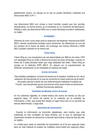 globalmente únicos. Un equipo en la red se puede identificar mediante sus
direcciones MAC e IP".1
Las direcciones MAC son únicas a nivel mundial, puesto que son escritas
directamente, en forma binaria, en el hardware en su momento de fabricación.
Debido a esto, las direcciones MAC son a veces llamadas burned-in addresses,
en inglés.
Ethernet se tomó como base para la redacción del estándar internacional IEEE
802.3, siendo usualmente tomados como sinónimos. Se diferencian en uno de
los campos de la trama de datos. Sin embargo, las tramas Ethernet e IEEE
802.3 pueden coexistir en la misma red.
Token Ring es una arquitectura de red desarrollada por IBM en los años 1970
con topología física en anillo y técnica de acceso de paso de testigo, usando un
frame de 3 bytes llamado token que viaja alrededor del anillo. Token Ring se
recoge en el estándar IEEE 802.5. En desuso por la popularización de
Ethernet; actualmente no es empleada en diseños de redes.
Para señales analógicas, el ancho de banda es la longitud, medida en Hz, de la
extensión de frecuencias en la que se concentra la mayor potencia de la señal.
Se puede calcular a partir de una señal temporal mediante el análisis de
Fourier. Las frecuencias que se encuentran entre esos límites se denominan
también frecuencias efectivas
En los sistemas digitales, la unidad básica del ancho de banda es bits por
segundo (bps). El ancho de banda es la medición de la cantidad de
información, o bits, que puede fluir desde un lugar hacia otro en un período de
tiempo determinado, o segundos.
. Cuando la información se transmite digitalizada, esto implica que está
codificada en bits (unidades de base binaria), por lo que la velocidad de
transmisión también se denomina a menudo tasa binaria o tasa de bits (bit rate,
en inglés).
La unidad para medir la velocidad de transmisión es el bit por segundo (bps)
pero es más habitual el empleo de múltiplos como kilobit por segundo (kbps,
 