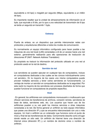 equivalente a mil bps) o megabit por segundo (Mbps, equivalente a un millón
de bps).
Es importante resaltar que la unidad de almacenamiento de información es el
byte, que equivale a 8 bits, por lo que a una velocidad de transmisión de 8 bps
se tarda un segundo en transmitir 1 byte.
Puerta de enlace, es un dispositivo que permite interconectar redes con
protocolos y arquitecturas diferentes a todos los niveles de comunicación.
Es normalmente un equipo informático configurado para hacer posible a las
máquinas de una red local (LAN) conectadas a él de un acceso hacia una red
exterior, generalmente realizando para ello operaciones de traducción de
direcciones IP (NAT: Network Address Translation)
Su propósito es traducir la información del protocolo utilizado en una red al
protocolo usado en la red de destino.
Los servidores se pueden ejecutar en cualquier tipo de computadora, incluso
en computadoras dedicadas a las cuales se les conoce individualmente como
«el servidor». En la mayoría de los casos una misma computadora puede
proveer múltiples servicios y tener varios servidores en funcionamiento. La
ventaja de montar un servidor en computadoras dedicadas es la seguridad. Por
esta razón la mayoría de los servidores son procesos diseñados de forma que
puedan funcionar en computadoras de propósito específico.
. En general, los anfitriones son computadores monousuario o multiusuario que
ofrecen servicios de transferencia de archivos, conexión remota, servidores de
base de datos, servidores web, etc. Los usuarios que hacen uso de los
anfitriones pueden a su vez pedir los mismos servicios a otras máquinas
conectadas a la red. De forma general un anfitrión es todo equipo informático
que posee una dirección IP y que se encuentra interconectado con uno o más
equipos. Un host o anfitrión es un ordenador que funciona como el punto de
inicio y final de las transferencias de datos. Comúnmente descrito como el lugar
donde reside un sitio web. Un anfitrión de Internet tiene una dirección de
Internet única (dirección IP) y un nombre de dominio único o nombre de
anfitrión.
 