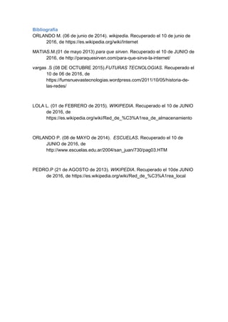 Bibliografía
ORLANDO M. (06 de junio de 2014). wikipedia. Recuperado el 10 de junio de
2016, de https://es.wikipedia.org/wiki/Internet
MATIAS.M.(01 de mayo 2013) para que sirven. Recuperado el 10 de JUNIO de
2016, de http://paraquesirven.com/para-que-sirve-la-internet/
vargas .S (08 DE OCTUBRE 2015).FUTURAS TECNOLOGIAS. Recuperado el
10 de 06 de 2016, de
https://fumsnuevastecnologias.wordpress.com/2011/10/05/historia-de-
las-redes/
LOLA L. (01 de FEBRERO de 2015). WIKIPEDIA. Recuperado el 10 de JUNIO
de 2016, de
https://es.wikipedia.org/wiki/Red_de_%C3%A1rea_de_almacenamiento
ORLANDO P. (08 de MAYO de 2014). ESCUELAS. Recuperado el 10 de
JUNIO de 2016, de
http://www.escuelas.edu.ar/2004/san_juan/730/pag03.HTM
PEDRO.P (21 de AGOSTO de 2013). WIKIPEDIA. Recuperado el 10de JUNIO
de 2016, de https://es.wikipedia.org/wiki/Red_de_%C3%A1rea_local
 