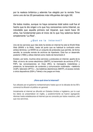 por la realeza británica y además fue elegido por la revista Time
como uno de los 20 pensadores más influyentes del siglo XX.
De todos modos, aunque no haya consenso total sobre cuál fue el
hecho que le dio origen a lo que hoy conocemos como Internet, es
indudable que aquella primera red Arpanet, que nació hace 35
años, fue fundamental para el inicio de lo que hoy solemos llamar
simplemente ―La Red‖.
Uno de los servicios que más éxito ha tenido en internet ha sido la World Wide
Web (WWW o la Web), hasta tal punto que es habitual la confusión entre
ambos términos. La WWW es un conjunto de protocolos que permite, de forma
sencilla, la consulta remota de archivos de hipertexto. Esta fue un desarrollo
posterior (1990) y utiliza internet como medio de transmisión.4
Existen, por tanto, muchos otros servicios y protocolos en internet, aparte de la
Web: el envío de correo electrónico (SMTP), la transmisión de archivos (FTP y
P2P), las conversaciones en línea (IRC), la mensajería instantánea y
presencia, la transmisión de contenido y comunicación multimedia —telefonía
(VoIP), televisión (IPTV)—, los boletines electrónicos (NNTP), el acceso remoto
a otros dispositivos (SSH y Telnet) o los juegos en línea.
fue utilizado por el gobierno norteamericano hasta que en la década de los 80’s
comenzó la difusión al público en general.
Inicialmente el internet se difundió en Estados Unidos e Inglaterra, por lo cual
los datos se presentaban en inglés, y posteriormente se fueron agregando
idiomas hasta establecerse el internet que es conocido por todos nosotros y del
que nos servimos.
 