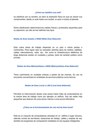 se clasifican por su tamaño, es decir la extensión física en que se ubican sus
componentes, desde un aula hasta una ciudad, un país o incluso el planeta.
Dicha clasificación determinará los medios físicos y protocolos requeridos para
su operación, por ello se han definido tres tipos
Esta cubre áreas de trabajo dispersas en un país o varios países o
continentes. Para lograr esto se necesitan distintos tipos de medios: satélites,
cables interoceánicos, radio, etc.. Así como la infraestructura telefónica de
larga distancias existen en ciudades y países, tanto de carácter público como
privado.
Tiene cubrimiento en ciudades enteras o partes de las mismas. Su uso se
encuentra concentrado en entidades de servicios públicos como bancos.
Permiten la interconexión desde unas pocas hasta miles de computadoras en
la misma área de trabajo como por ejemplo un edificio. Son las redes más
pequeñas que abarcan de unos pocos metros a unos pocos kilómetros.
Este es un conjunto de computadoras ubicadas en un edificio o lugar cercano,
además consta de servidores, estaciones de trabajo, cables y tarjetas de red,
también de programas de computación instalados en los equipos inteligentes.
 