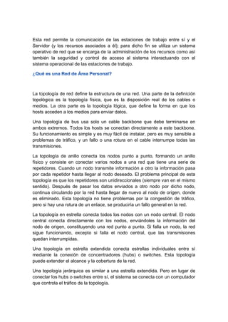 Esta red permite la comunicación de las estaciones de trabajo entre sí y el
Servidor (y los recursos asociados a él); para dicho fin se utiliza un sistema
operativo de red que se encarga de la administración de los recursos como así
también la seguridad y control de acceso al sistema interactuando con el
sistema operacional de las estaciones de trabajo.
La topología de red define la estructura de una red. Una parte de la definición
topológica es la topología física, que es la disposición real de los cables o
medios. La otra parte es la topología lógica, que define la forma en que los
hosts acceden a los medios para enviar datos.
Una topología de bus usa solo un cable backbone que debe terminarse en
ambos extremos. Todos los hosts se conectan directamente a este backbone.
Su funcionamiento es simple y es muy fácil de instalar, pero es muy sensible a
problemas de tráfico, y un fallo o una rotura en el cable interrumpe todas las
transmisiones.
La topología de anillo conecta los nodos punto a punto, formando un anillo
físico y consiste en conectar varios nodos a una red que tiene una serie de
repetidores. Cuando un nodo transmite información a otro la información pasa
por cada repetidor hasta llegar al nodo deseado. El problema principal de esta
topología es que los repetidores son unidireccionales (siempre van en el mismo
sentido). Después de pasar los datos enviados a otro nodo por dicho nodo,
continua circulando por la red hasta llegar de nuevo al nodo de origen, donde
es eliminado. Esta topología no tiene problemas por la congestión de tráfico,
pero si hay una rotura de un enlace, se produciría un fallo general en la red.
La topología en estrella conecta todos los nodos con un nodo central. El nodo
central conecta directamente con los nodos, enviándoles la información del
nodo de origen, constituyendo una red punto a punto. Si falla un nodo, la red
sigue funcionando, excepto si falla el nodo central, que las transmisiones
quedan interrumpidas.
Una topología en estrella extendida conecta estrellas individuales entre sí
mediante la conexión de concentradores (hubs) o switches. Esta topología
puede extender el alcance y la cobertura de la red.
Una topología jerárquica es similar a una estrella extendida. Pero en lugar de
conectar los hubs o switches entre sí, el sistema se conecta con un computador
que controla el tráfico de la topología.
 