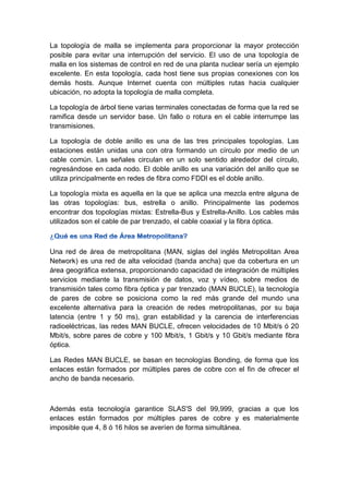 La topología de malla se implementa para proporcionar la mayor protección
posible para evitar una interrupción del servicio. El uso de una topología de
malla en los sistemas de control en red de una planta nuclear sería un ejemplo
excelente. En esta topología, cada host tiene sus propias conexiones con los
demás hosts. Aunque Internet cuenta con múltiples rutas hacia cualquier
ubicación, no adopta la topología de malla completa.
La topología de árbol tiene varias terminales conectadas de forma que la red se
ramifica desde un servidor base. Un fallo o rotura en el cable interrumpe las
transmisiones.
La topología de doble anillo es una de las tres principales topologías. Las
estaciones están unidas una con otra formando un círculo por medio de un
cable común. Las señales circulan en un solo sentido alrededor del círculo,
regresándose en cada nodo. El doble anillo es una variación del anillo que se
utiliza principalmente en redes de fibra como FDDI es el doble anillo.
La topología mixta es aquella en la que se aplica una mezcla entre alguna de
las otras topologías: bus, estrella o anillo. Principalmente las podemos
encontrar dos topologías mixtas: Estrella-Bus y Estrella-Anillo. Los cables más
utilizados son el cable de par trenzado, el cable coaxial y la fibra óptica.
Una red de área de metropolitana (MAN, siglas del inglés Metropolitan Area
Network) es una red de alta velocidad (banda ancha) que da cobertura en un
área geográfica extensa, proporcionando capacidad de integración de múltiples
servicios mediante la transmisión de datos, voz y vídeo, sobre medios de
transmisión tales como fibra óptica y par trenzado (MAN BUCLE), la tecnología
de pares de cobre se posiciona como la red más grande del mundo una
excelente alternativa para la creación de redes metropolitanas, por su baja
latencia (entre 1 y 50 ms), gran estabilidad y la carencia de interferencias
radioeléctricas, las redes MAN BUCLE, ofrecen velocidades de 10 Mbit/s ó 20
Mbit/s, sobre pares de cobre y 100 Mbit/s, 1 Gbit/s y 10 Gbit/s mediante fibra
óptica.
Las Redes MAN BUCLE, se basan en tecnologías Bonding, de forma que los
enlaces están formados por múltiples pares de cobre con el fin de ofrecer el
ancho de banda necesario.
Además esta tecnología garantice SLAS'S del 99,999, gracias a que los
enlaces están formados por múltiples pares de cobre y es materialmente
imposible que 4, 8 ó 16 hilos se averíen de forma simultánea.
 